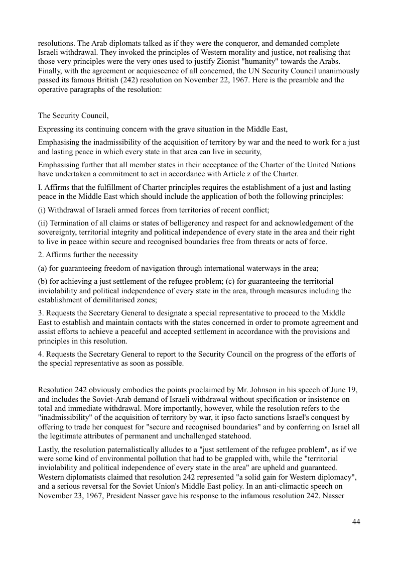 resolutions. The Arab diplomats talked as if they were the conqueror, and demanded complete Israeli withdrawal. They invoked the principles of Western morality and justice, not realising that those very principles were the very ones used to justify Zionist "humanity” towards the Arabs. Finally, with the agreement or acquiescence of all concerned, the UN Security Council unanimously passed its famous British (242) resolution on November 22, 1967. Here is the preamble and the operative paragraphs of the resolution:  ‘The Security Council, Expressing its continuing concern with the grave situation in the Middle East,  bility of the acquisition of territory by war and the need to work for a just  Emphasising the inadmi and lasting peace in which every state in that area can live in security,  Emphasising further that all member states in their acceptance of the Charter of the United Nations have undertaken a commitment to act in accordance with Article z of the Charter.  L Affirms that the fulfillment of Charter principles requires the establishment of a just and lasting peace in the Middle East which should include the application of both the following principles  (i) Withdrawal of Israeli armed forces from territories of recent conflict;  (i) Termination of all claims or states of belligerency and respect for and acknowledgement of the sovereignty, territorial integrity and political independence of every state in the area and their right to live in peace within secure and recognised boundaries free from threats or acts of force.  2. Affirms further the necessity (a) for guaranteeing freedom of navigation through international waterways in the area;  (b) for achieving a just settlement of the refugee problem; (¢) for guaranteeing the territorial inviolability and political independence of every state in the area, through measures including the establishment of demilitarised zones;  3. Requests the Secretary General to designate a special representative to proceed to the Middle East t0 establish and maintain contacts with the states concerned in order to promote agreement and assist efforts to achieve a peaceful and accepted settlement in accordance with the provisions and principles in this resolution.  4. Requests the Secretary General to report to the Security Council on the progress of the efforts of the special representative as soon as possible.  Resolution 242 obviously embodies the points proclaimed by Mr. Johnson in his speech of June 19, and includes the Soviet-Arab demand of Isracli withdrawal without specification or insistence on total and immediate withdrawal. More importantly, however, while the resolution refe “inadmissibility" of the acquisition of territory by war, it ipso facto sanctions Isracl’s conquest by offering to trade her conquest for "secure and recognised boundaries" and by conferring on Isracl all the legitimate attributes of permanent and unchallenged statehood.  Lastly, the resolution paternalistically alludes to a “just settlement of the refugee problem", as if we were some kind of environmental pollution that had to be grappled with, while the “territorial inviolability and political independence of every state in the area” are upheld and guaranteed. ‘Western diplomatists claimed that resolution 242 represented "a solid gain for Western diplomac: and a serious reversal for the Soviet Union’s Middle East policy. In an anti-climactic speech on November 23, 1967, President Nasser gave his response to the infamous resolution 242. Nasser  